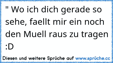 " Wo ich dich gerade so sehe, faellt mir ein noch den Muell raus zu tragen :D