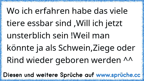 Wo ich erfahren habe das viele tiere essbar sind ,
Will ich jetzt unsterblich sein !
Weil man könnte ja als Schwein,Ziege oder Rind wieder geboren werden ^^