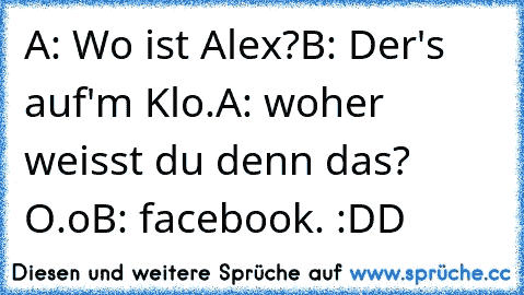 A: Wo ist Alex?
B: Der's auf'm Klo.
A: woher weisst du denn das? O.o
B: facebook. :DD