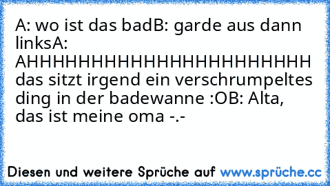 A: wo ist das bad
B: garde aus dann links
A: AHHHHHHHHHHHHHHHHHHHHHH das sitzt irgend ein verschrumpeltes ding in der badewanne :O
B: Alta, das ist meine oma -.-