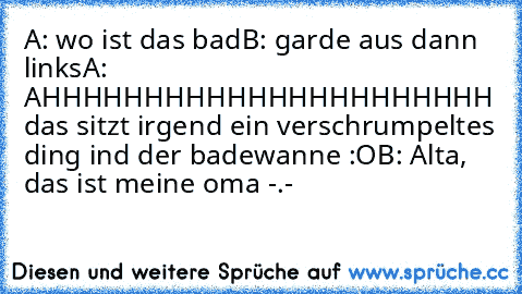 A: wo ist das bad
B: garde aus dann links
A: AHHHHHHHHHHHHHHHHHHHHHH das sitzt irgend ein verschrumpeltes ding ind der badewanne :O
B: Alta, das ist meine oma -.-