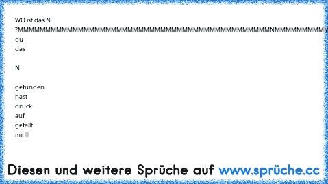 WO ist das N ?
MMMMMMMMMMMMMMMMMMMM
MMMMMMMMMMMMMMMMMMMM
MMMMMMNMMMMMMMMMMMMM
MMMMMMMMMMMMMMMMMMMM
MMMMMMMMMMMMMMMMMMMM
Wen du das  N  gefunden hast drück auf gefällt mir!!!