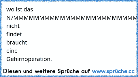 wo ist das N?
MMMMMMMMMMMMMMMMMMMMMMMMMMMMMM
MMMMMMMMMMMMMMMMMMMMMMMMMMMMMM
MMMMMMMMMMMMMM>>N<
MMMMMMMMMMMMMMMMMMMMMMMMMMMMMM
MMMMMMMMMMMMMMMMMMMMMMMMMMMMMM
wers nicht findet braucht eine Gehirnoperation.