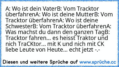 A: Wo ist dein Vater
B: Vom Tracktor überfahren
A: Wo ist deine Mutter
B: Vom Tracktor überfahren
A: Wo ist deine Schwester
B: Vom Tracktor überfahren
A: Was machst du dann den ganzen Tag
B: Tracktor fahren
... es heisst Traktor und nich TraCKtor... mit K und nich mit CK liebe Leute von Heute... echt jetzt -.-