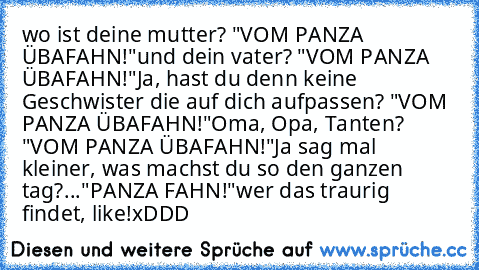 wo ist deine mutter? "VOM PANZA ÜBAFAHN!"
und dein vater? "VOM PANZA ÜBAFAHN!"
Ja, hast du denn keine Geschwister die auf﻿ dich aufpassen? "VOM PANZA ÜBAFAHN!"
Oma, Opa, Tanten? "VOM PANZA ÜBAFAHN!"
Ja sag mal kleiner, was machst du so den ganzen tag?
..."PANZA FAHN!"
wer das traurig findet, like!
xDDD