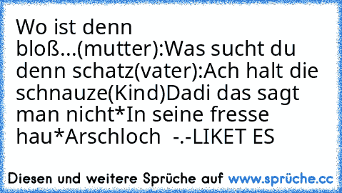 Wo ist denn bloß...
(mutter):Was sucht du denn schatz
(vater):Ach halt die schnauze
(Kind)Dadi das sagt man nicht*In seine fresse hau*
Arschloch  -.-
LIKET ES