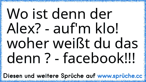 Wo ist denn der Alex? - auf'm klo! woher weißt du das denn ? - facebook!!!