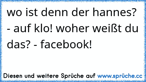 wo ist denn der hannes? - auf klo! woher weißt du das? - facebook!