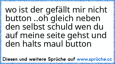 wo ist der gefällt mir nicht button ..
oh gleich neben den selbst schuld wen du auf meine seite gehst und den halts maul button