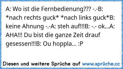 A: Wo ist die Fernbedienung??? -.-
B: *nach rechts guck* *nach links guck*
B: keine Ahnung -.-
A: steh auf!!!
B: -.- ok...
A: AHA!!! Du bist die ganze Zeit drauf gesessen!!!
B: Ou hoppla... :P