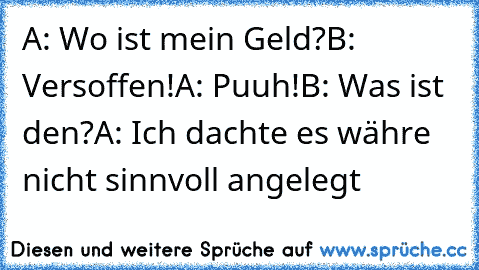 A: Wo ist mein Geld?
B: Versoffen!
A: Puuh!
B: Was ist den?
A: Ich dachte es währe nicht sinnvoll angelegt