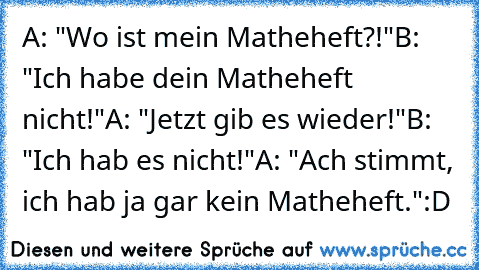 A: "Wo ist mein Matheheft?!"
B: "Ich habe dein Matheheft nicht!"
A: "Jetzt gib es wieder!"
B: "Ich hab es nicht!"
A: "Ach stimmt, ich hab ja gar kein Matheheft."
:D