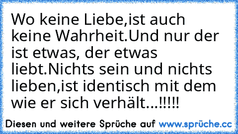 Wo keine Liebe,
ist auch keine Wahrheit.
Und nur der ist etwas, der etwas liebt.
Nichts sein und nichts lieben,
ist identisch mit dem wie er sich verhält...!!!!!