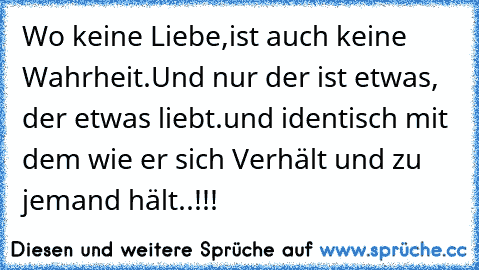 Wo keine Liebe,
ist auch keine Wahrheit.
Und nur der ist etwas, der etwas liebt.
und identisch mit dem wie er sich Verhält und zu jemand hält..!!!