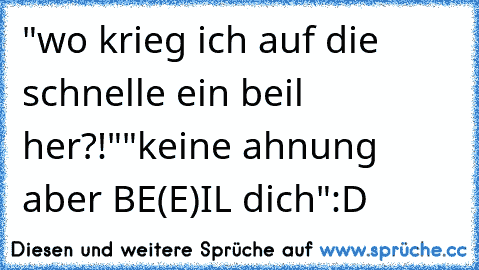 "wo krieg ich auf die schnelle ein beil her?!"
"keine ahnung aber BE(E)IL dich"
:D