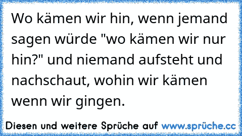 Wo kämen wir hin, wenn jemand sagen würde "wo kämen wir nur hin?" und niemand aufsteht und nachschaut, wohin wir kämen wenn wir gingen.