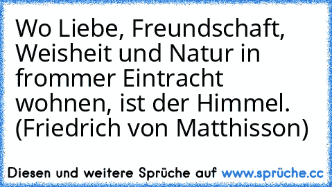 Wo Liebe, Freundschaft, Weisheit und Natur in frommer Eintracht wohnen, ist der Himmel. (Friedrich von Matthisson)