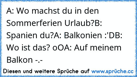 A: Wo machst du in den Sommerferien Urlaub?
B: Spanien du?
A: Balkonien :'D
B: Wo ist das? oO
A: Auf meinem Balkon -.-