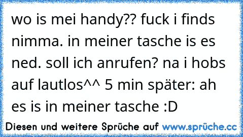 wo is mei handy?? fuck i finds nimma. in meiner tasche is es ned. soll ich anrufen? na i hobs auf lautlos^^ 5 min später: ah es is in meiner tasche :D