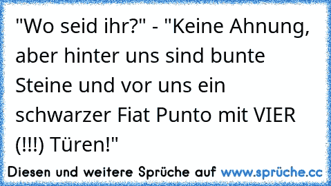 "Wo seid ihr?" - "Keine Ahnung, aber hinter uns sind bunte Steine und vor uns ein schwarzer Fiat Punto mit VIER (!!!) Türen!"