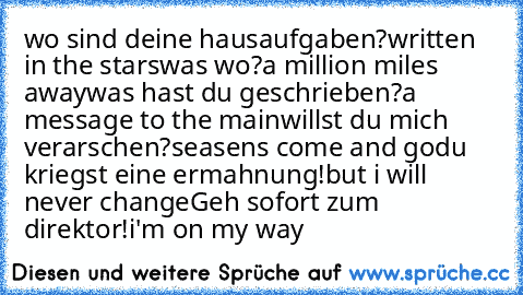 wo sind deine hausaufgaben?
written in the stars
was wo?
a million miles away
was hast du geschrieben?
a message to the main
willst du mich verarschen?
seasens come and go
du kriegst eine ermahnung!
but i will never change
Geh sofort zum direktor!
i'm on my way