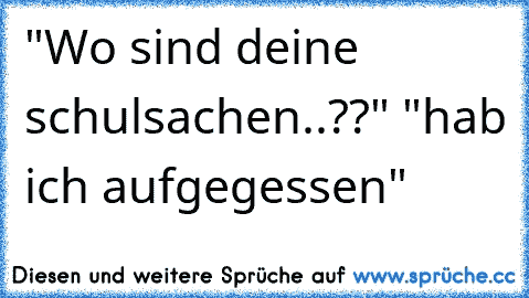 "Wo sind deine schulsachen..??" "hab ich aufgegessen"