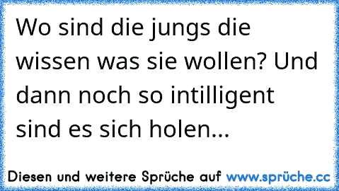 Wo sind die jungs die wissen was sie wollen? Und dann noch so intilligent sind es sich holen...