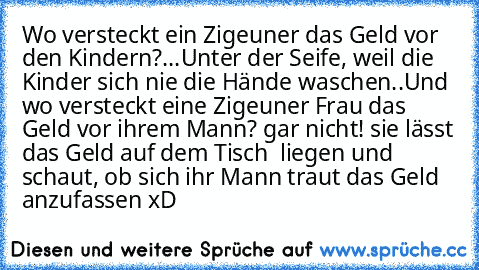 Wo versteckt ein Zigeuner das Geld vor den Kindern?...
Unter der Seife, weil die Kinder sich nie die Hände waschen..
Und wo versteckt eine Zigeuner Frau das Geld vor ihrem Mann? gar nicht! sie lässt das Geld auf dem Tisch  liegen und schaut, ob sich ihr Mann traut das Geld anzufassen xD