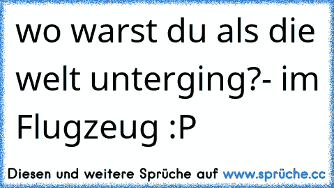 wo warst du als die welt unterging?
- im Flugzeug :P