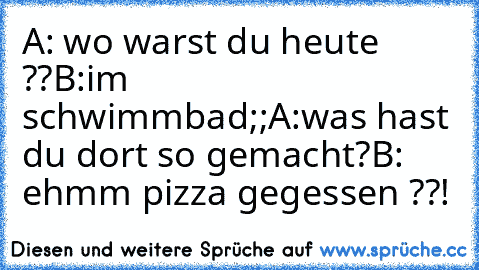 A: wo warst du heute ??
B:im schwimmbad;;
A:was hast du dort so gemacht?
B: ehmm pizza gegessen ??!