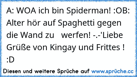 A: WOA ich bin Spiderman! :O
B: Alter hör auf Spaghetti gegen die Wand zu   werfen! -.-'
Liebe Grüße von Kingay und Frittes ! :D