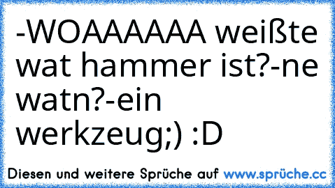 -WOAAAAAA weißte wat hammer ist?
-ne watn?
-ein werkzeug;)
 :D