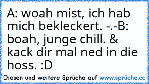 A: woah mist, ich hab mich bekleckert. -.-
B: boah, junge chill. & kack dir mal ned in die hoss. :D