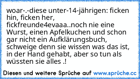 woar-.-
diese unter-14-jährigen: ficken hin, ficken her, fickfreunde4evaaa..
noch nie eine Wurst, einen Apfelkuchen und schon gar nicht ein Aufklärungsbuch, schweige denn sie wissen was das ist, in der Hand gehabt, aber so tun als wüssten sie alles .!