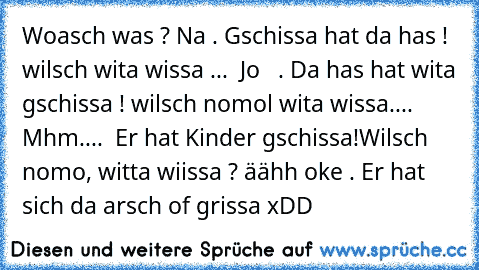 Woasch was ? Na . Gschissa hat da has ! wilsch wita wissa ...  Jo   . Da has hat wita gschissa ! wilsch nomol wita wissa.... Mhm....  Er hat Kinder gschissa!Wilsch nomo, witta wiissa ? äähh oke . Er hat sich da arsch of grissa xDD