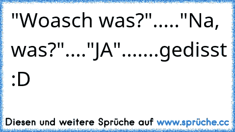 "Woasch was?"....."Na, was?"...."JA".......gedisst :D