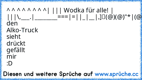 ^ ^ ^ ^ ^ ^ ^ ^| ||
| Wodka für alle! | ||’|”\,___.
|_…_…______===|=||_|__|…,]
“(@)’(@)”"”*|(@)(@)***(@)*I
Wer den Alko-Truck sieht drückt gefällt mir :D