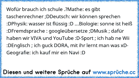 Wofür brauch ich schule .?
Mathe: es gibt taschenrechner ;D
Deutsch: wir können sprechen :D
Physik: wasser ist flüssig :D ...
Biologie: sonne ist heiß :D
Fremdsprache : googleübersetze ;D
Musik ; dafür haben wir VIVA und YouTube :D
-Sport ; ich hab ne Wii :D
Englisch ; ich guck DORA, mit ihr lernt man was xD
- Geografie: ich kauf mir ein Navi :D