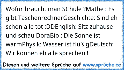 Wofür braucht man SChule ?
Mathe : Es gibt Taschenrechner
Geschichte: Sind eh schon alle tot :DD
English: Sitz zuhause und schau Dora
Bio : Die Sonne ist warm
Physik: Wasser ist flüßig
Deutsch: Wir können eh alle sprechen !