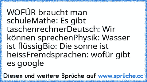 WOFÜR braucht man schule
Mathe: Es gibt taschenrechner
Deutsch: Wir können sprechen
Physik: Wasser ist flüssig
Bio: Die sonne ist heiss
Fremdsprachen: wofür gibt es google