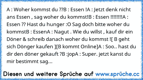 A : Woher kommst du ??
B : Essen !
A : Jetzt denk nicht ans Essen , sag woher du kommst!
B : Essen !!!!!!!!
A : Essen ?? Hast du hunger :O Sag doch bitte woher du kommst
B : Essen
A : Nagut . Wie du willst , kauf dir ein Döner & schreib danach woher du kommst !
[ B geht sich Dönger kaufen ]
[B kommt Online]
A : Soo.. hast du dir den döner gekauft ?
B :jop
A : Super. jetzt kanst du mir bestimmt ...