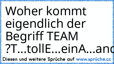 Woher kommt eigendlich der Begriff TEAM ?
T...toll
E...ein
A...anderer
M...machts
:D