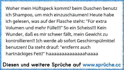 Woher mein Hüftspeck kommt? beim Duschen benutz ich Shampoo, um mich einzuschäumen! Heute habe ich gelesen, was auf der Flasche steht: "Für extra Volumen und mehr Fülle!!!" So ein Scheiss!!! Kein Wunder, daß es mir schwer fällt, mein Gewicht zu kontrollieren!! Ich werde ab sofort Geschirrspülmittel benutzen! Da steht drauf: "entfernt auch hartnäckiges Fett!" haaaaaaaaaaaaaahaaaa