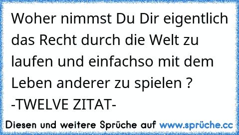 Woher nimmst Du Dir eigentlich das Recht durch die Welt zu laufen und einfachso mit dem Leben anderer zu spielen ?
♥ ♥ ♥ -TWELVE ZITAT- ♥ ♥ ♥