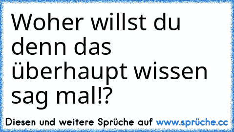 Woher willst du denn das überhaupt wissen sag mal!?