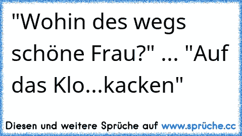 "Wohin des wegs schöne Frau?" ... "Auf das Klo...kacken"