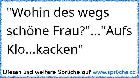 "Wohin des wegs schöne Frau?"..."Auf´s Klo...kacken"