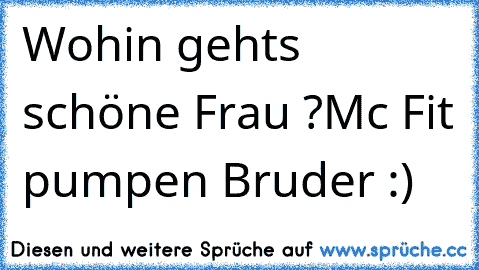 Wohin gehts schöne Frau ?
Mc Fit pumpen Bruder :)