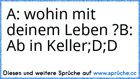 A: wohin mit deinem Leben ?
B: Ab in Keller
;D;D