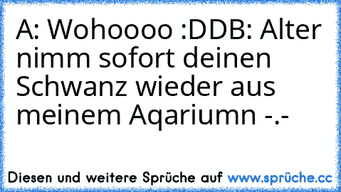 A: Wohoooo :DD
B: Alter nimm sofort deinen Schwanz wieder aus meinem Aqariumn -.-